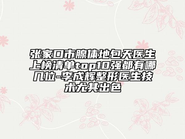 張家口市腺體地包天醫(yī)生上榜清單top10強(qiáng)都有哪幾位-李成輝整形醫(yī)生技術(shù)尤其出色