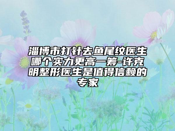 淄博市打針去魚尾紋醫(yī)生哪個實力更高一籌-許克明整形醫(yī)生是值得信賴的專家