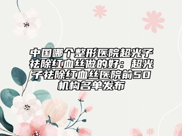 中國哪個整形醫(yī)院超光子祛除紅血絲做的好：超光子祛除紅血絲醫(yī)院前50機構(gòu)名單發(fā)布