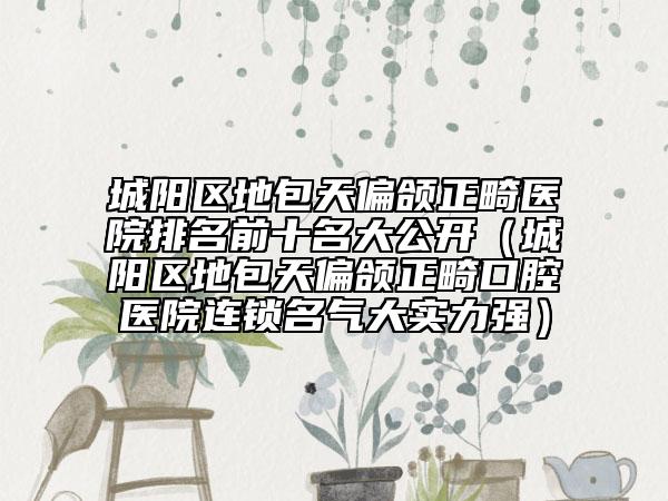 城陽區(qū)地包天偏頜正畸醫(yī)院排名前十名大公開(城陽區(qū)地包天偏頜正畸口腔醫(yī)院連鎖名氣大實(shí)力強(qiáng))