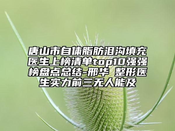 唐山市自體脂肪淚溝填充醫(yī)生上榜清單top10強強榜盤點總結(jié)-邢華?整形醫(yī)生實力前三無人能及