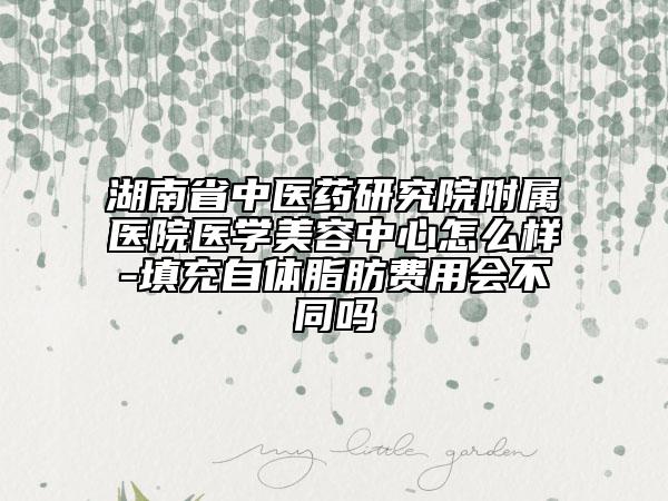湖南省中醫(yī)藥研究院附屬醫(yī)院醫(yī)學(xué)美容中心怎么樣-填充自體脂肪費(fèi)用會(huì)不同嗎
