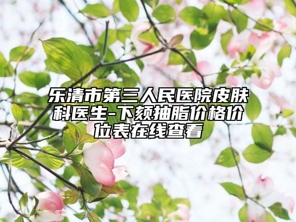 樂清市第三人民醫(yī)院皮膚科醫(yī)生-下頦抽脂價(jià)格價(jià)位表在線查看