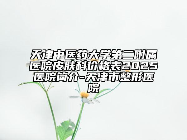 天津中醫(yī)藥大學第二附屬醫(yī)院皮膚科價格表2025醫(yī)院簡介-天津市整形醫(yī)院