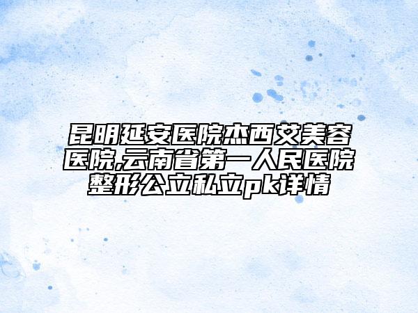昆明延安醫(yī)院杰西艾美容醫(yī)院,云南省第一人民醫(yī)院整形公立私立pk詳情