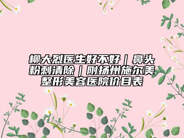 柳大烈醫(yī)生好不好｜鼻頭粉刺清除｜附揚州施爾美整形美容醫(yī)院價目表