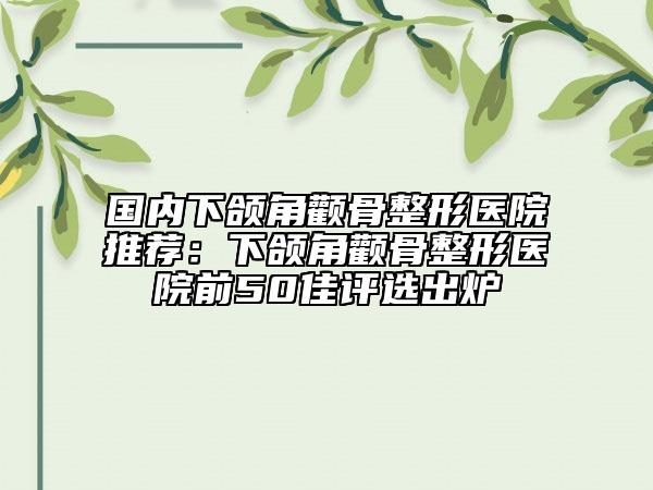 國(guó)內(nèi)下頜角顴骨整形醫(yī)院推薦：下頜角顴骨整形醫(yī)院前50佳評(píng)選出爐