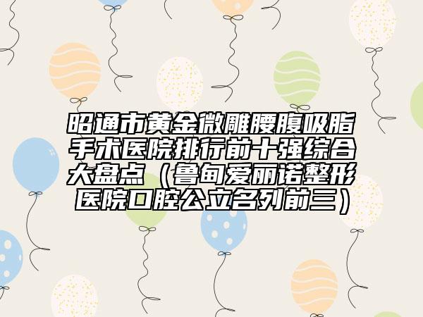 昭通市黃金微雕腰腹吸脂手術(shù)醫(yī)院排行前十強(qiáng)綜合大盤點(diǎn)(魯?shù)閻埯愔Z整形醫(yī)院口腔公立名列前三)