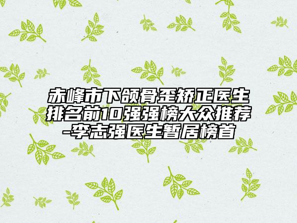 赤峰市下頜骨歪矯正醫(yī)生排名前10強(qiáng)強(qiáng)榜大眾推薦-李志強(qiáng)醫(yī)生暫居榜首