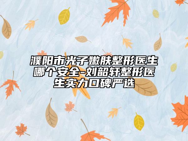 濮陽市光子嫩膚整形醫(yī)生哪個安全-劉韶軒整形醫(yī)生實力口碑嚴選