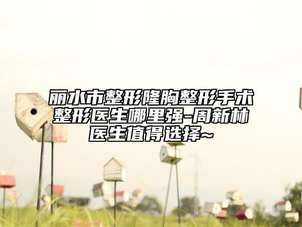 麗水市整形隆胸整形手術(shù)整形醫(yī)生哪里強-周新林醫(yī)生值得選擇~