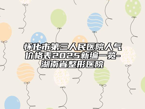 懷化市第三人民醫(yī)院人氣價(jià)格表2025新編一覽-湖南省整形醫(yī)院