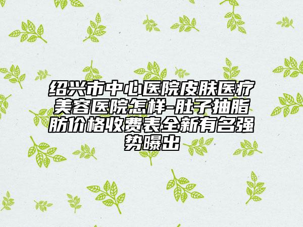 紹興市中心醫(yī)院皮膚醫(yī)療美容醫(yī)院怎樣-肚子抽脂肪價格收費表全新有名強(qiáng)勢曝出