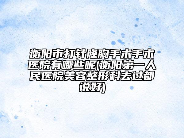 衡陽市打針隆胸手術手術醫(yī)院有哪些呢(衡陽第一人民醫(yī)院美容整形科去過都說好)