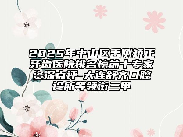 2025年中山區(qū)舌側矯正牙齒醫(yī)院排名榜前十專家資深點評-大連舒齊口腔診所等領銜三甲