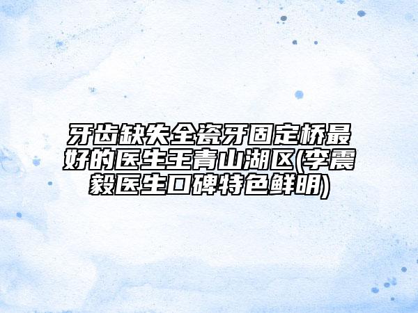 牙齒缺失全瓷牙固定橋最好的醫(yī)生王青山湖區(qū)(李震毅醫(yī)生口碑特色鮮明)