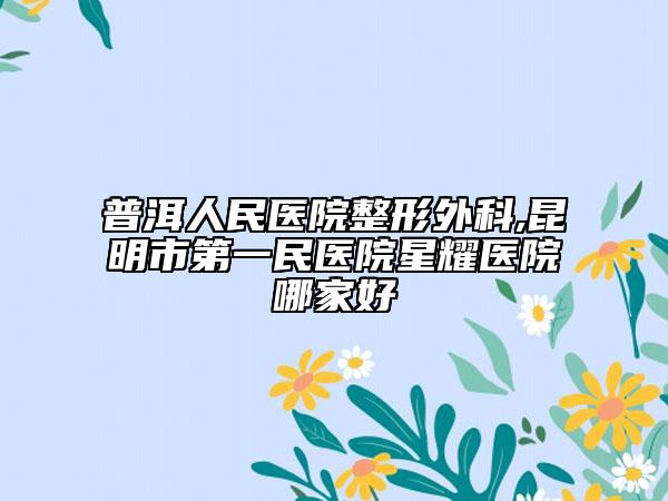 普洱人民醫(yī)院整形外科,昆明市第一民醫(yī)院星耀醫(yī)院哪家好