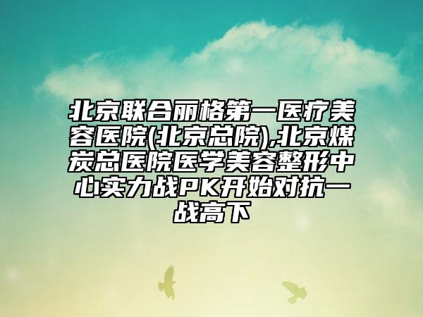 北京聯(lián)合麗格第一醫(yī)療美容醫(yī)院(北京總院),北京煤炭總醫(yī)院醫(yī)學(xué)美容整形中心實力戰(zhàn)PK開始對抗一戰(zhàn)高下