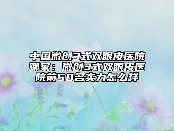 中國微創(chuàng)3式雙眼皮醫(yī)院哪家：微創(chuàng)3式雙眼皮醫(yī)院前50名實(shí)力怎么樣