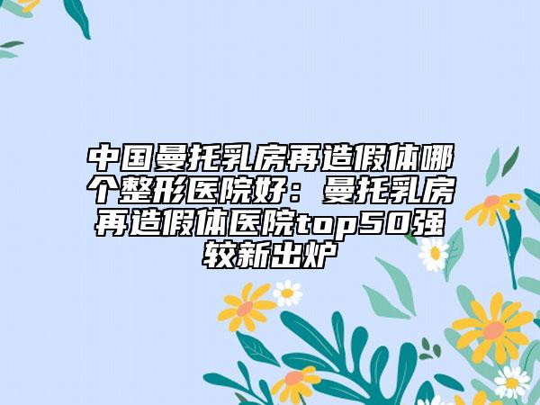 中國曼托乳房再造假體哪個整形醫(yī)院好：曼托乳房再造假體醫(yī)院top50強較新出爐