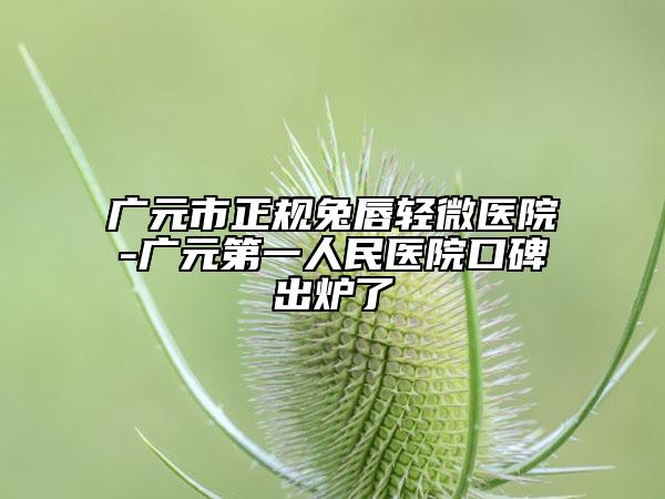 廣元市正規(guī)兔唇輕微醫(yī)院-廣元第一人民醫(yī)院口碑出爐了