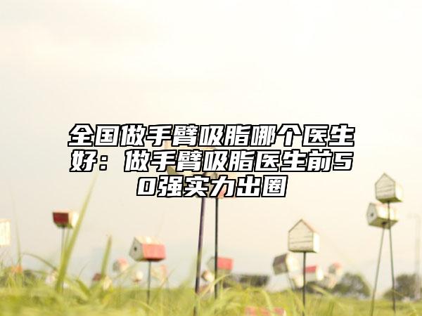 全國做手臂吸脂哪個醫(yī)生好：做手臂吸脂醫(yī)生前50強實力出圈