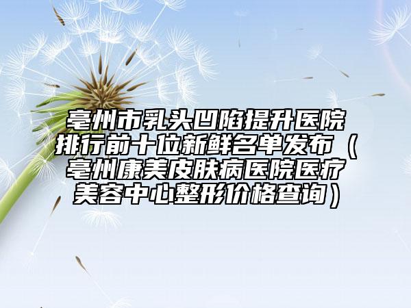 亳州市乳頭凹陷提升醫(yī)院排行前十位新鮮名單發(fā)布(亳州康美皮膚病醫(yī)院醫(yī)療美容中心整形價(jià)格查詢)