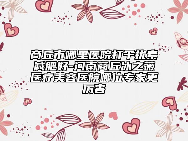 商丘市哪里醫(yī)院打干擾素減肥好-河南商丘冰之薇醫(yī)療美容醫(yī)院哪位專家更厲害