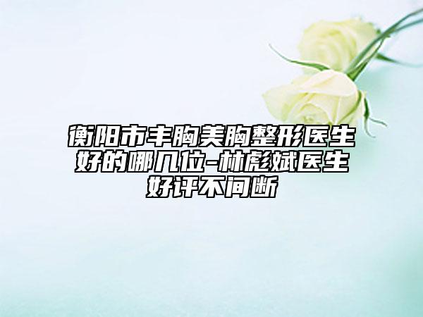 衡陽市豐胸美胸整形醫(yī)生好的哪幾位-林彪斌醫(yī)生好評不間斷