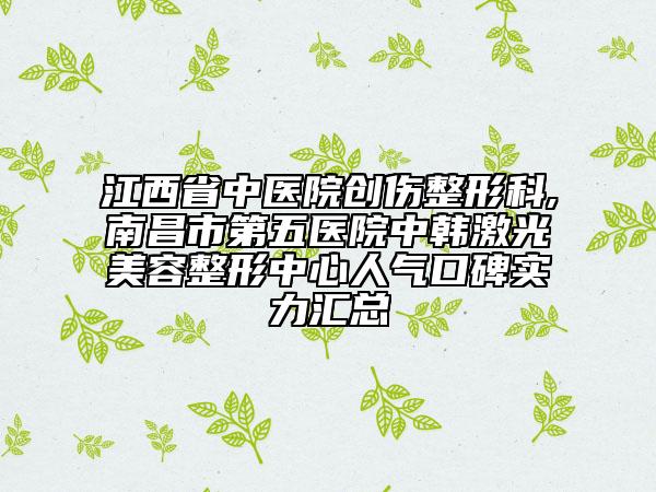 江西省中醫(yī)院創(chuàng)傷整形科,南昌市第五醫(yī)院中韓激光美容整形中心人氣口碑實力匯總