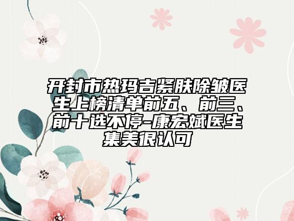 開封市熱瑪吉緊膚除皺醫(yī)生上榜清單前五、前三、前十選不停-康宏斌醫(yī)生集美很認可