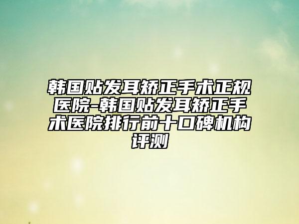 韓國貼發(fā)耳矯正手術(shù)正規(guī)醫(yī)院-韓國貼發(fā)耳矯正手術(shù)醫(yī)院排行前十口碑機(jī)構(gòu)評測