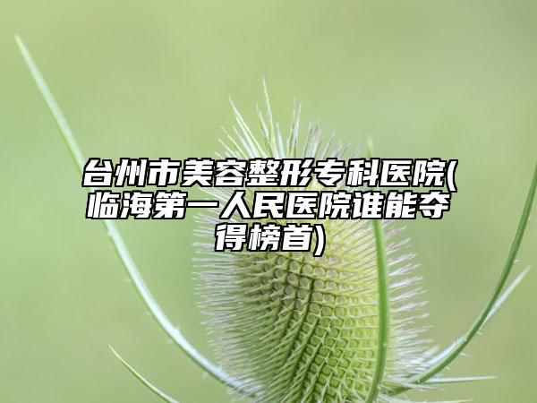 臺(tái)州市美容整形?？漆t(yī)院(臨海第一人民醫(yī)院誰能奪得榜首)