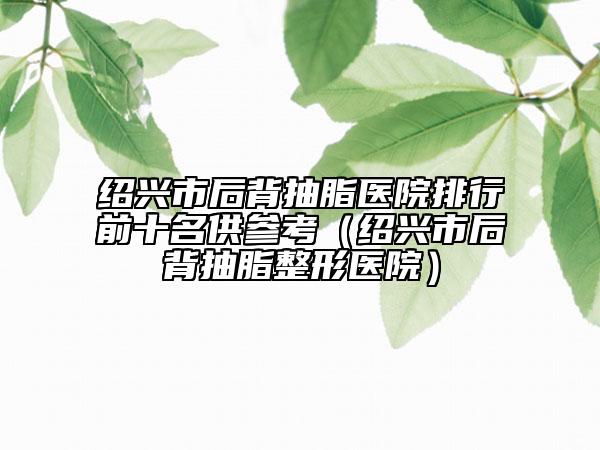 紹興市后背抽脂醫(yī)院排行前十名供參考（紹興市后背抽脂整形醫(yī)院）