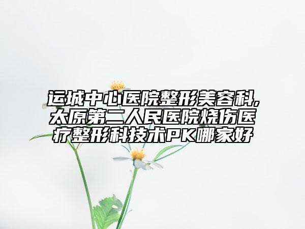 運(yùn)城中心醫(yī)院整形美容科,太原第二人民醫(yī)院燒傷醫(yī)療整形科技術(shù)PK哪家好