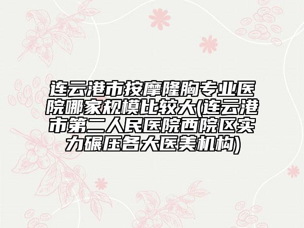 連云港市按摩隆胸專(zhuān)業(yè)醫(yī)院哪家規(guī)模比較大(連云港市第二人民醫(yī)院西院區(qū)實(shí)力碾壓各大醫(yī)美機(jī)構(gòu))