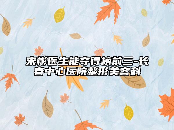 宋彬醫(yī)生能奪得榜前三-長春中心醫(yī)院整形美容科