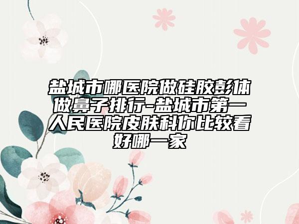 鹽城市哪醫(yī)院做硅膠彭體做鼻子排行-鹽城市第一人民醫(yī)院皮膚科你比較看好哪一家