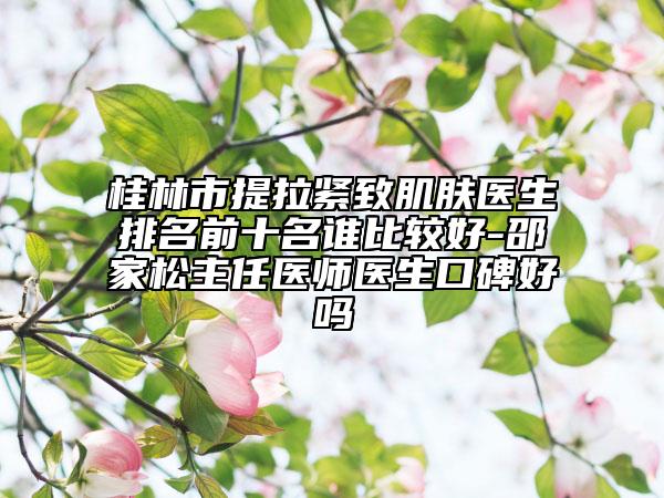 桂林市提拉緊致肌膚醫(yī)生排名前十名誰(shuí)比較好-邵家松主任醫(yī)師醫(yī)生口碑好嗎