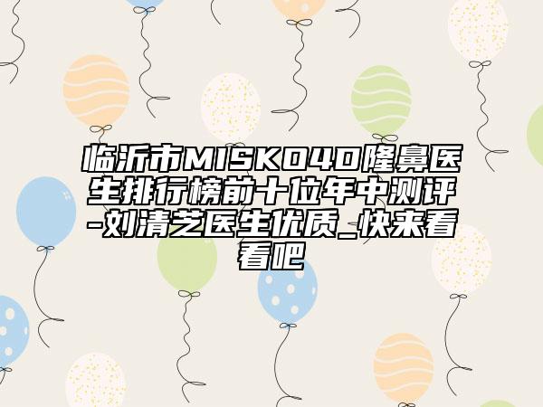 臨沂市MISKO4D隆鼻醫(yī)生排行榜前十位年中測評-劉清芝醫(yī)生優(yōu)質(zhì)_快來看看吧
