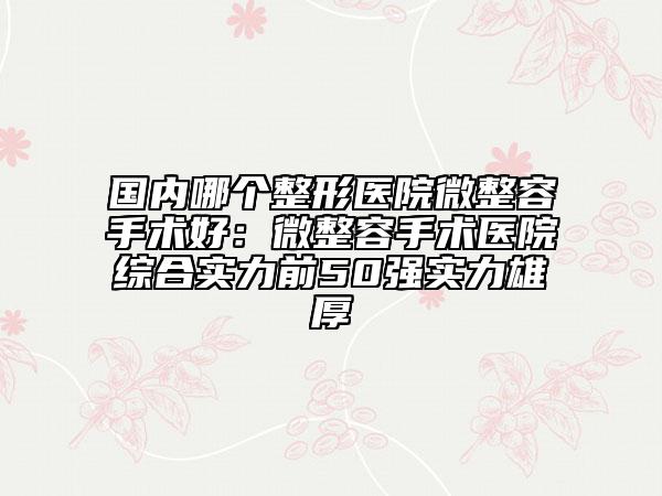 國(guó)內(nèi)哪個(gè)整形醫(yī)院微整容手術(shù)好：微整容手術(shù)醫(yī)院綜合實(shí)力前50強(qiáng)實(shí)力雄厚