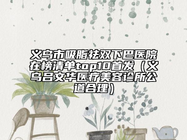 義烏市吸脂祛雙下巴醫(yī)院在榜清單top10首發(fā)（義烏呂文華醫(yī)療美容診所公道合理）