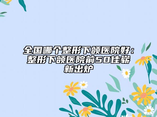 全國(guó)哪個(gè)整形下頜醫(yī)院好：整形下頜醫(yī)院前50佳嶄新出爐