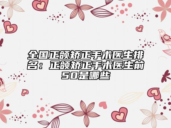 全國正頜矯正手術(shù)醫(yī)生排名：正頜矯正手術(shù)醫(yī)生前50是哪些