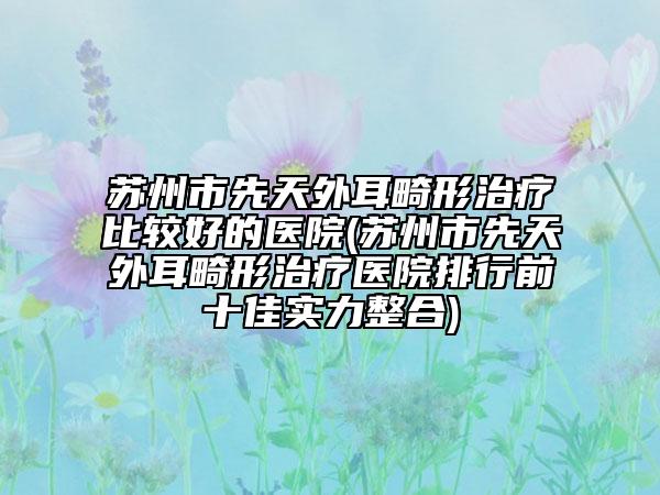 蘇州市先天外耳畸形治療比較好的醫(yī)院(蘇州市先天外耳畸形治療醫(yī)院排行前十佳實(shí)力整合)