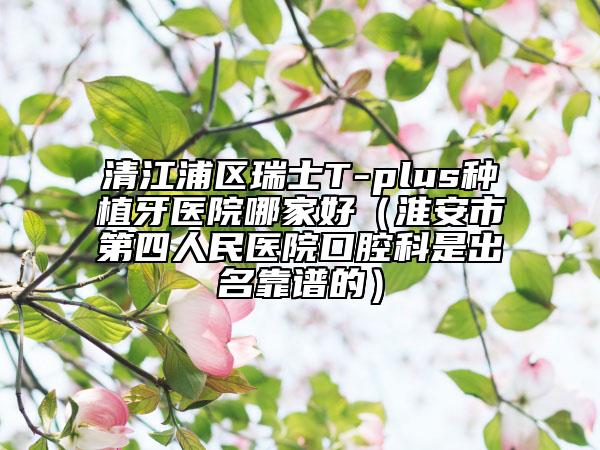 清江浦區(qū)瑞士T-plus種植牙醫(yī)院哪家好(淮安市第四人民醫(yī)院口腔科是出名靠譜的)