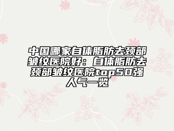 中國哪家自體脂肪去頸部皺紋醫(yī)院好：自體脂肪去頸部皺紋醫(yī)院top50強人氣一覽