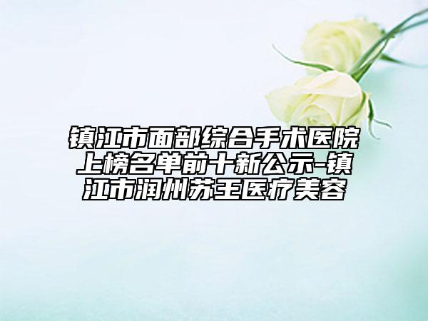 鎮(zhèn)江市面部綜合手術(shù)醫(yī)院上榜名單前十新公示-鎮(zhèn)江市潤州蘇王醫(yī)療美容