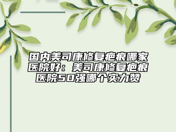 國內(nèi)美司康修復(fù)疤痕哪家醫(yī)院好:美司康修復(fù)疤痕醫(yī)院50強哪個實力贊