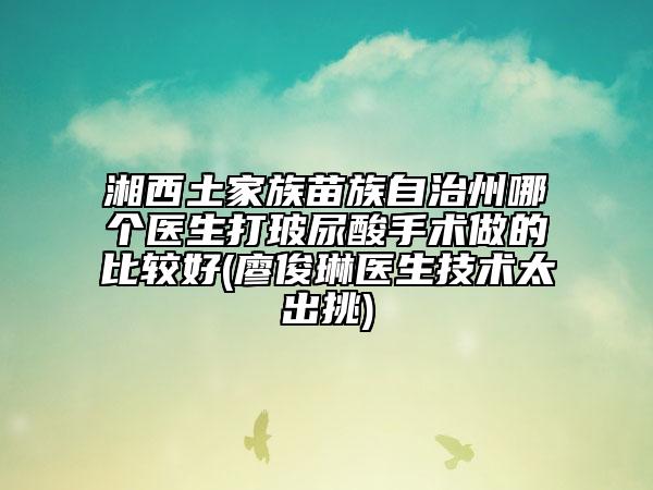 湘西土家族苗族自治州哪個(gè)醫(yī)生打玻尿酸手術(shù)做的比較好(廖俊琳醫(yī)生技術(shù)太出挑)